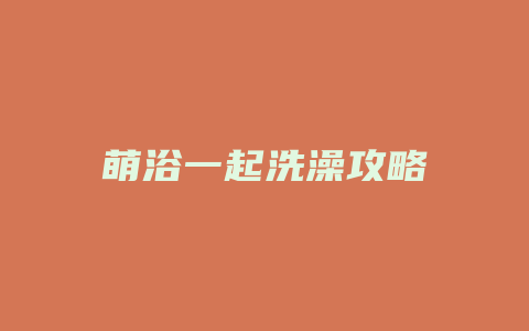 萌浴一起洗澡攻略